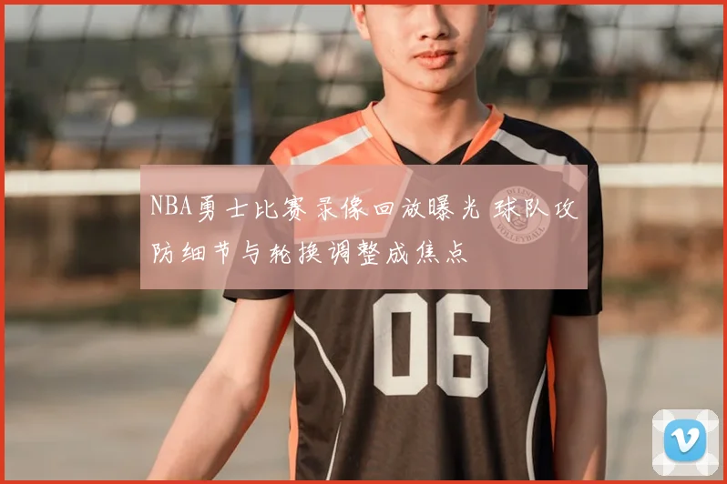 NBA勇士比赛录像回放曝光 球队攻防细节与轮换调整成焦点