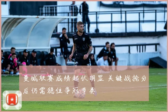 曼城联赛成绩起伏明显 关键战抢分后仍需稳住争冠节奏