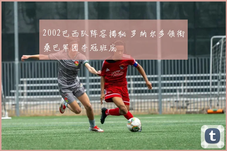 2002巴西队阵容揭秘 罗纳尔多领衔桑巴军团夺冠班底