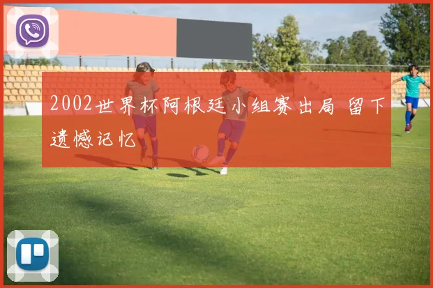 2002世界杯阿根廷小组赛出局 留下遗憾记忆