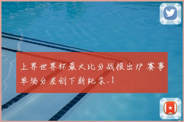 上界世界杯最大比分战报出炉 赛事单场分差创下新纪录_1