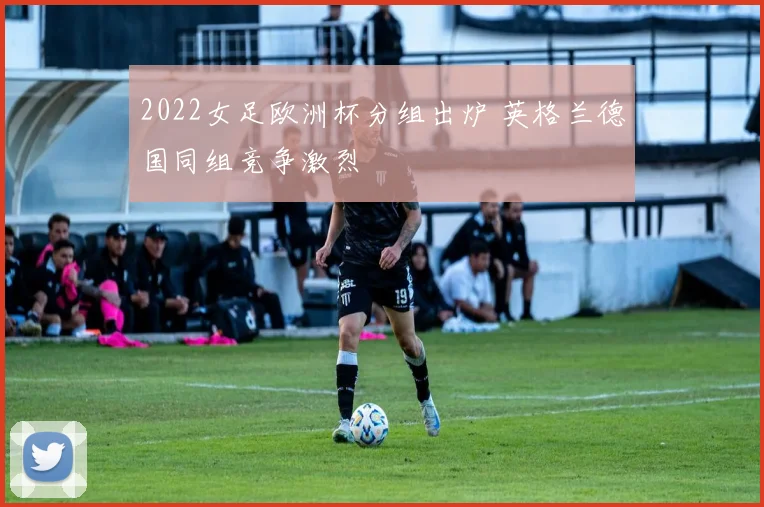 2022女足欧洲杯分组出炉 英格兰德国同组竞争激烈