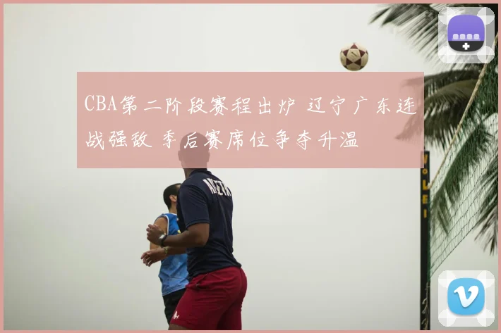 CBA第二阶段赛程出炉 辽宁广东连战强敌 季后赛席位争夺升温