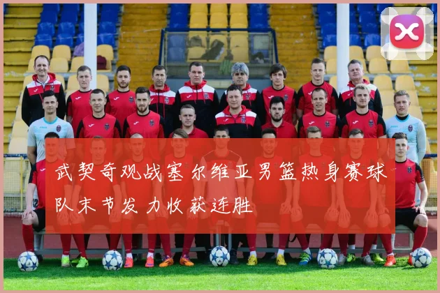 武契奇观战塞尔维亚男篮热身赛球队末节发力收获连胜