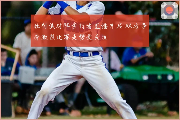 独行侠对阵步行者直播开启 双方争夺激烈比赛走势受关注