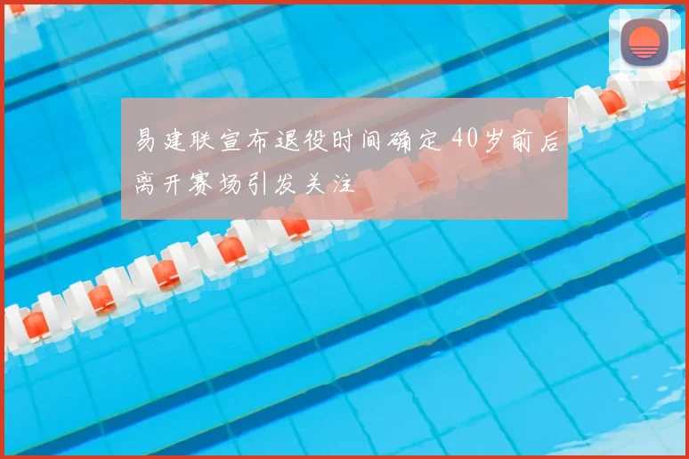 易建联宣布退役时间确定 40岁前后离开赛场引发关注