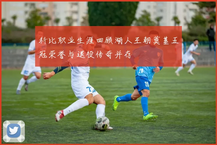 科比职业生涯回顾湖人王朝奠基五冠荣誉与退役传奇并存