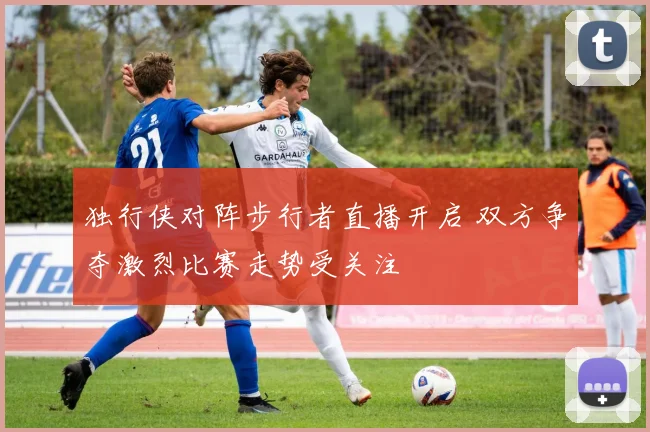 独行侠对阵步行者直播开启 双方争夺激烈比赛走势受关注