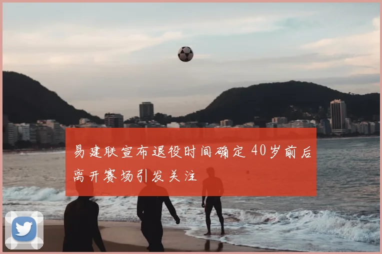 易建联宣布退役时间确定 40岁前后离开赛场引发关注
