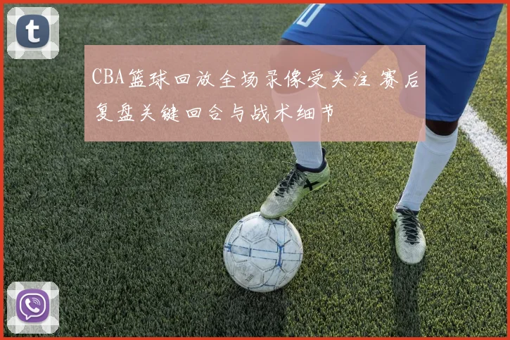 CBA篮球回放全场录像受关注 赛后复盘关键回合与战术细节