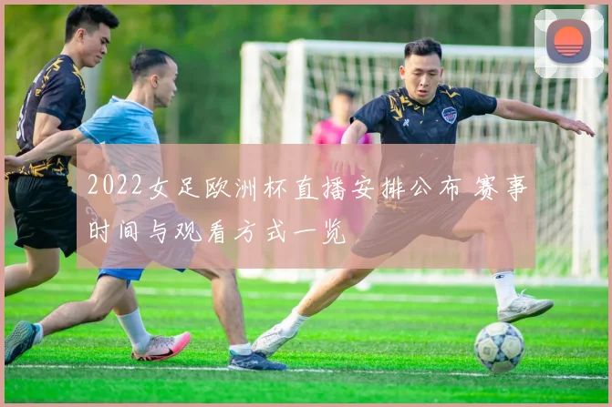 2022女足欧洲杯直播安排公布 赛事时间与观看方式一览