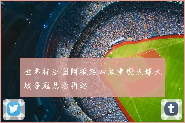 世界杯法国阿根廷回放重现点球大战争冠悬念再起