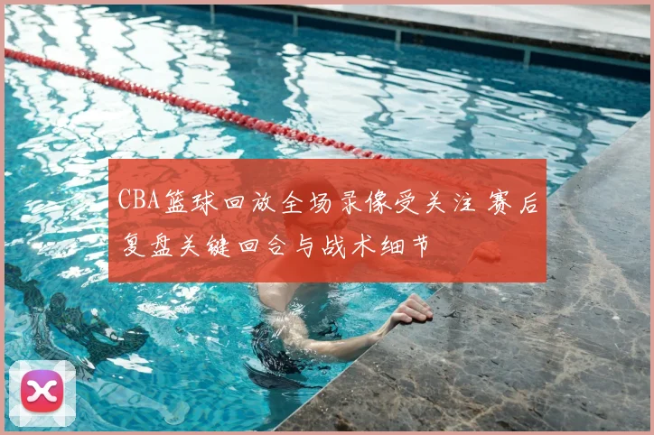 CBA篮球回放全场录像受关注 赛后复盘关键回合与战术细节
